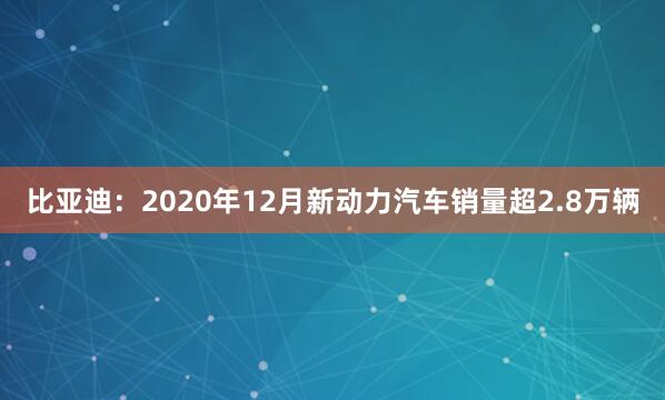 比亚迪：2020年12月新动力汽车销量超2.8万辆